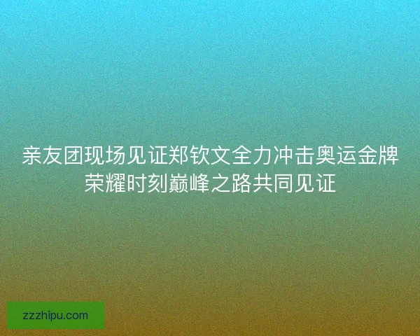 亲友团现场见证郑钦文全力冲击奥运金牌荣耀时刻巅峰之路共同见证