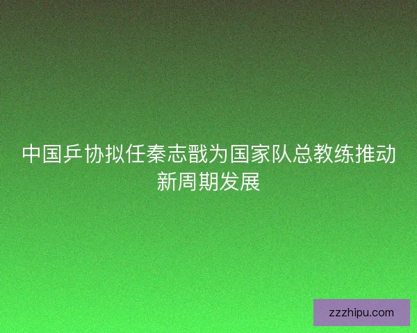 中国乒协拟任秦志戬为国家队总教练推动新周期发展