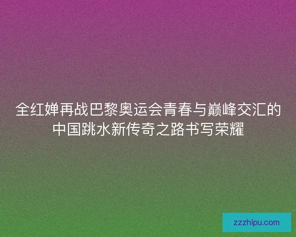 全红婵再战巴黎奥运会青春与巅峰交汇的中国跳水新传奇之路书写荣耀